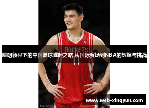 姚明领导下的中国篮球崛起之路 从国际赛场到NBA的辉煌与挑战